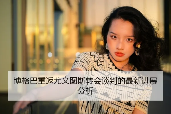 博格巴重返尤文图斯转会谈判的最新进展分析